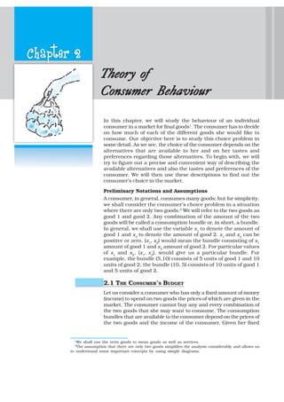 Chapter 2
TheorTheorTheorTheorTheory ofy ofy ofy ofy of
Consumer BehaviourConsumer BehaviourConsumer BehaviourConsumer BehaviourConsumer Behaviour
In this chapter, we will study the behaviour of an individual
consumer in a market for final goods1
. The consumer has to decide
on how much of each of the different goods she would like to
consume. Our objective here is to study this choice problem in
some detail. As we see, the choice of the consumer depends on the
alternatives that are available to her and on her tastes and
preferences regarding those alternatives. To begin with, we will
try to figure out a precise and convenient way of describing the
available alternatives and also the tastes and preferences of the
consumer. We will then use these descriptions to find out the
consumer’s choice in the market.
Preliminary Notations and Assumptions
A consumer, in general, consumes many goods; but for simplicity,
we shall consider the consumer’s choice problem in a situation
where there are only two goods.2
We will refer to the two goods as
good 1 and good 2. Any combination of the amount of the two
goods will be called a consumption bundle or, in short, a bundle.
In general, we shall use the variable x1
to denote the amount of
good 1 and x2
to denote the amount of good 2. x1
and x2
can be
positive or zero. (x1
, x2
) would mean the bundle consisting of x1
amount of good 1 and x2
amount of good 2. For particular values
of x1
and x2
, (x1
, x2
), would give us a particular bundle. For
example, the bundle (5,10) consists of 5 units of good 1 and 10
units of good 2; the bundle (10, 5) consists of 10 units of good 1
and 5 units of good 2.
2.1 THE CONSUMER’S BUDGET
Let us consider a consumer who has only a fixed amount of money
(income) to spend on two goods the prices of which are given in the
market. The consumer cannot buy any and every combination of
the two goods that she may want to consume. The consumption
bundles that are available to the consumer depend on the prices of
the two goods and the income of the consumer. Given her fixed
1
We shall use the term goods to mean goods as well as services.
2
The assumption that there are only two goods simplifies the analysis considerably and allows us
to understand some important concepts by using simple diagrams.
 