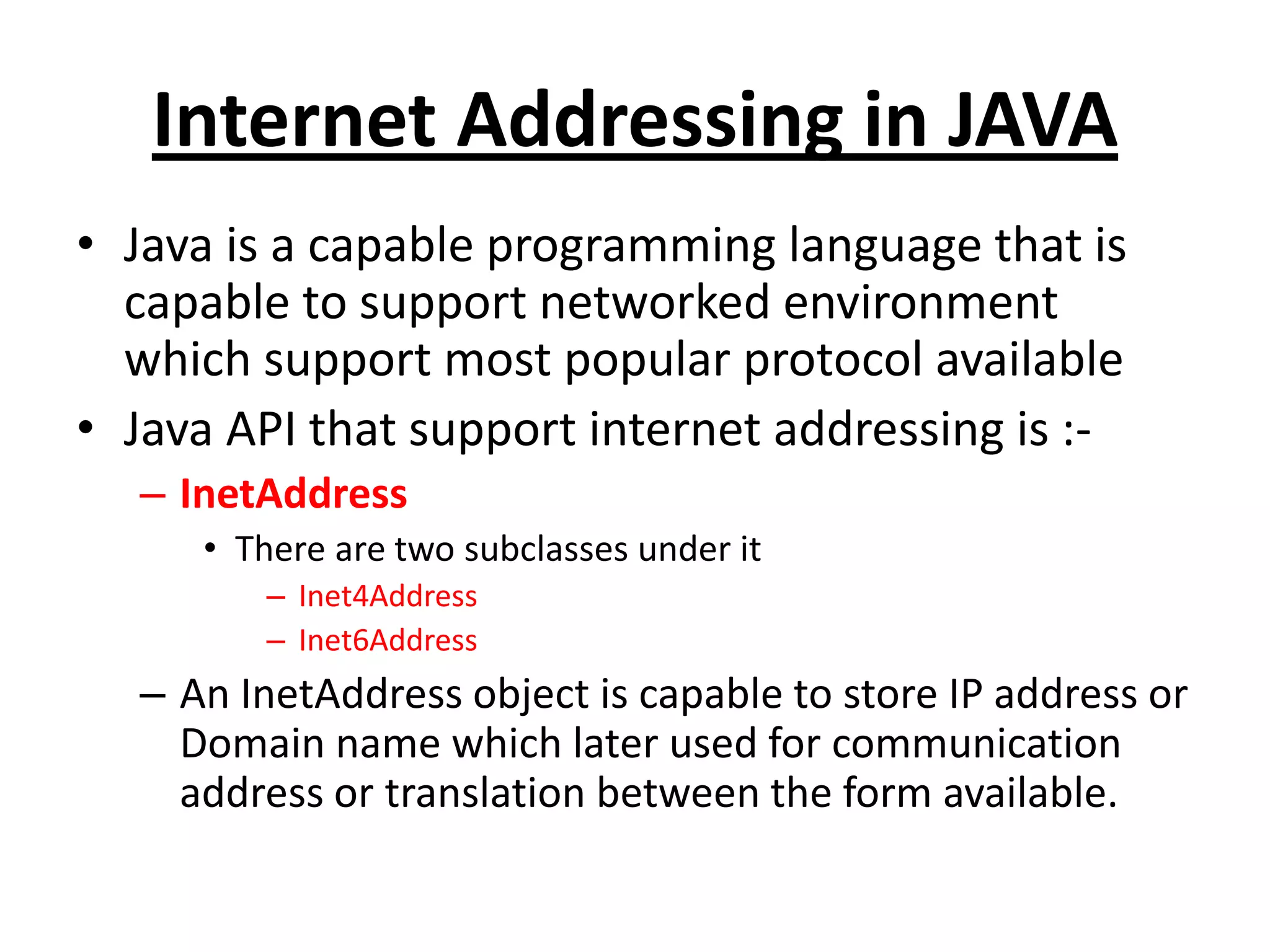 Internet Addressing in JAVA
• Java is a capable programming language that is
capable to support networked environment
which support most popular protocol available
• Java API that support internet addressing is :-
– InetAddress
• There are two subclasses under it
– Inet4Address
– Inet6Address
– An InetAddress object is capable to store IP address or
Domain name which later used for communication
address or translation between the form available.
 