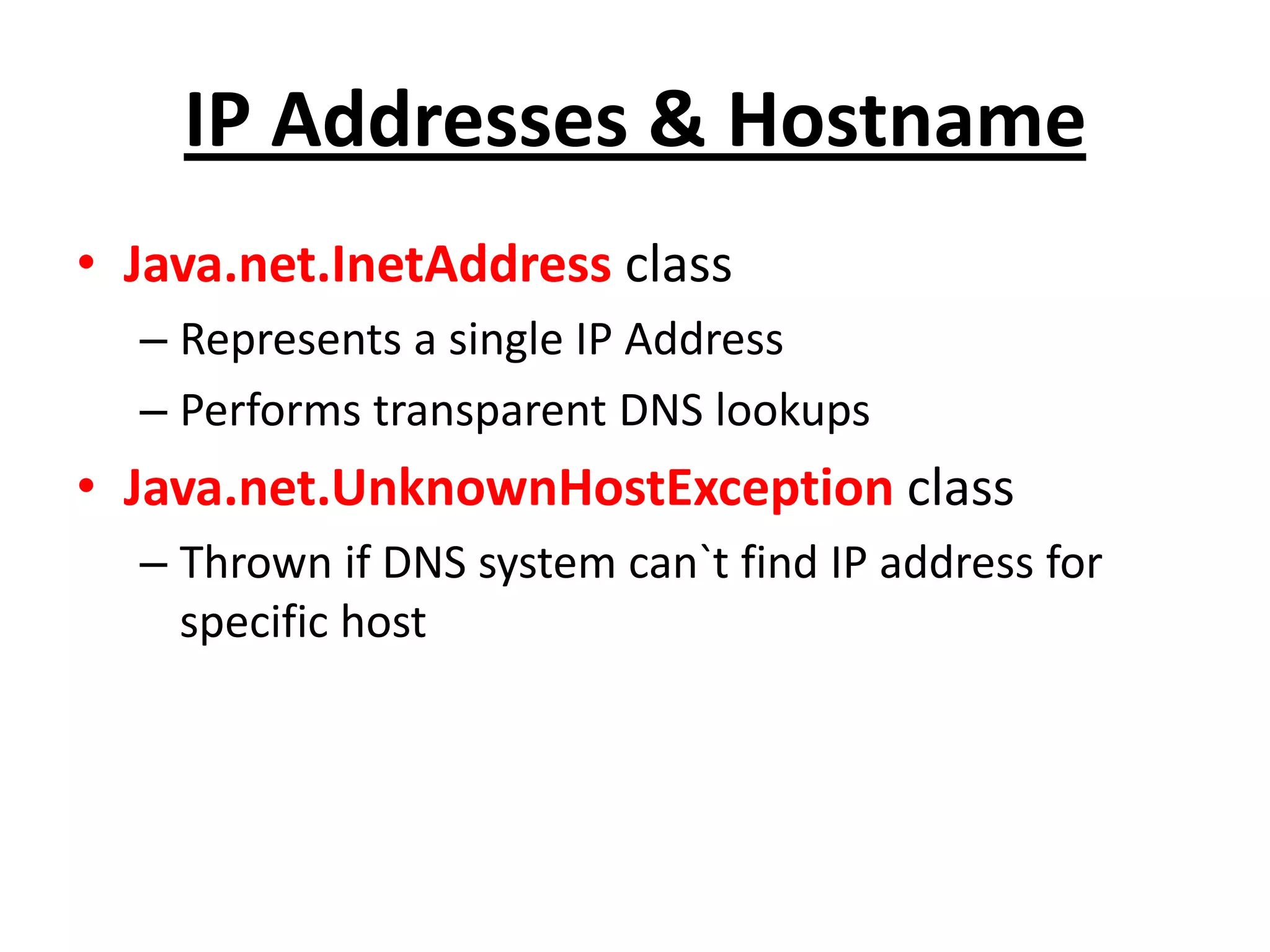 IP Addresses & Hostname
• Java.net.InetAddress class
– Represents a single IP Address
– Performs transparent DNS lookups
• Java.net.UnknownHostException class
– Thrown if DNS system can`t find IP address for
specific host
 