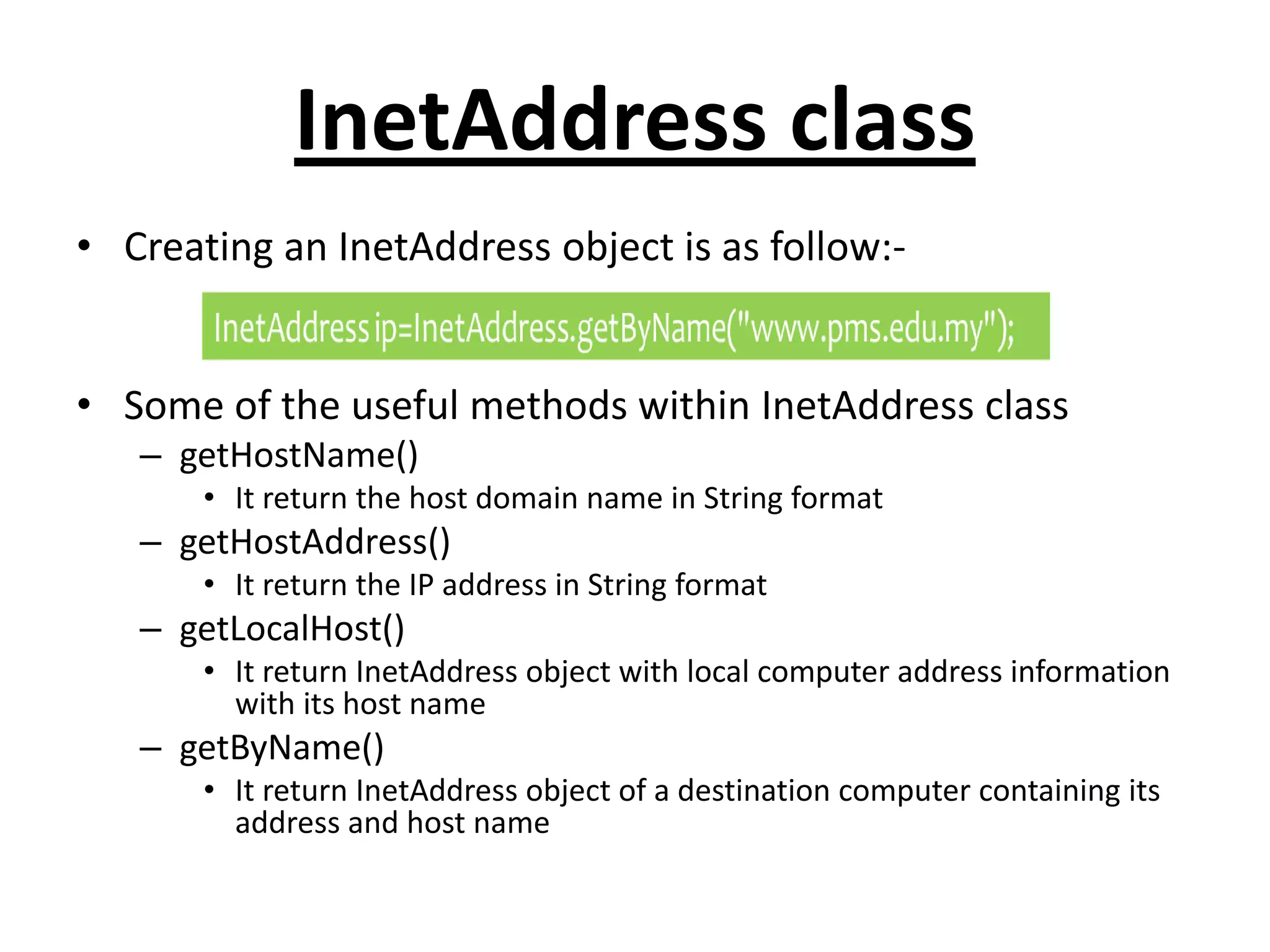 InetAddress class
• Creating an InetAddress object is as follow:-
• Some of the useful methods within InetAddress class
– getHostName()
• It return the host domain name in String format
– getHostAddress()
• It return the IP address in String format
– getLocalHost()
• It return InetAddress object with local computer address information
with its host name
– getByName()
• It return InetAddress object of a destination computer containing its
address and host name
 