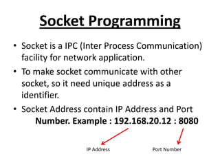 Socket Programming
• Socket is a IPC (Inter Process Communication)
facility for network application.
• To make socket communicate with other
socket, so it need unique address as a
identifier.
• Socket Address contain IP Address and Port
Number. Example : 192.168.20.12 : 8080
IP Address Port Number
 
