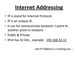 Internet Addressing
• IP is stand for Internet Protocol.
• IP is an unique ID.
• It use for communicate between 1 point to
another point in network.
• Public & Private
• IPv4 has 32 bits , example : 192.168.32.12
but IP Address is running out….
 