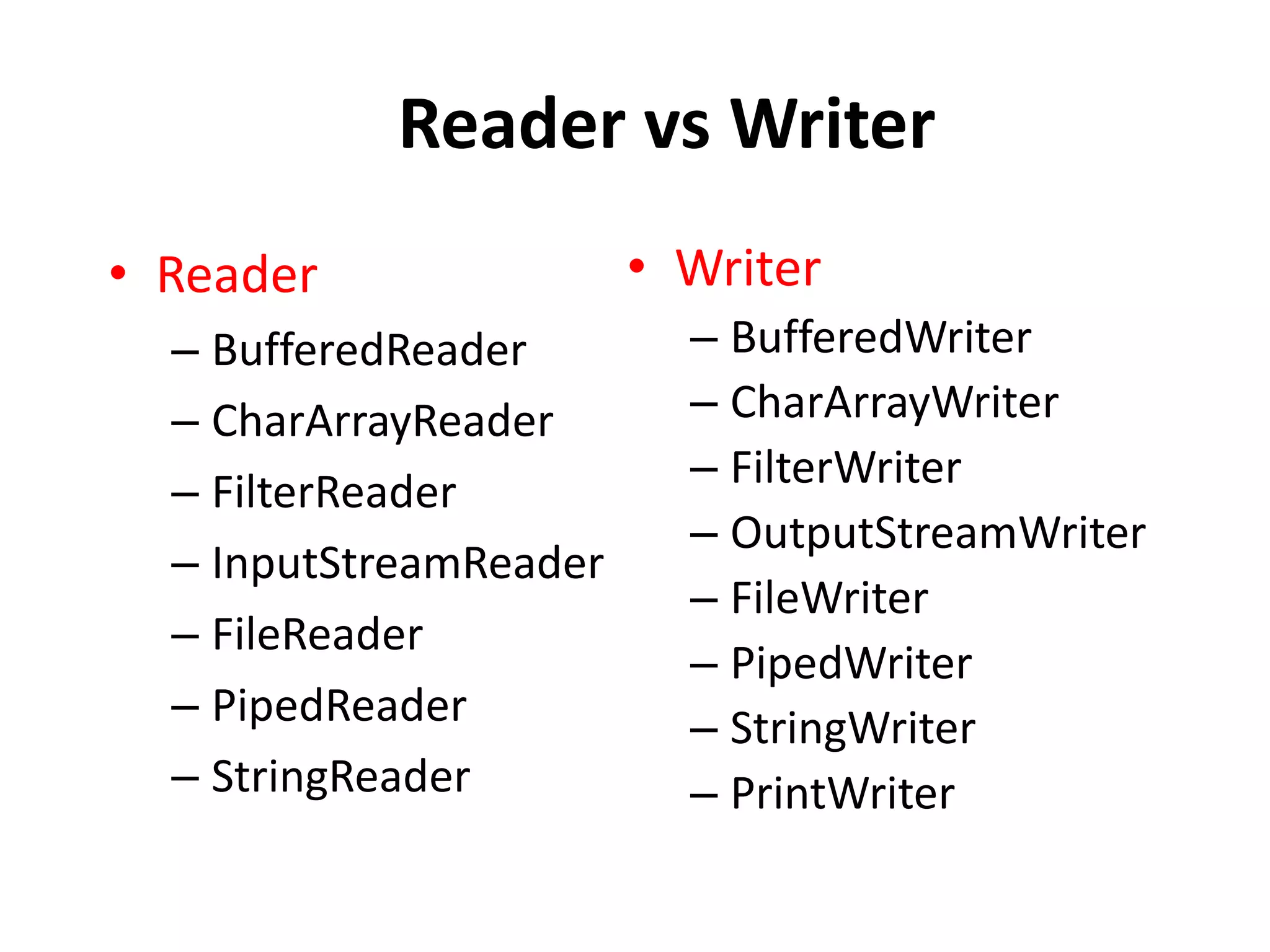 Reader vs Writer
• Reader
– BufferedReader
– CharArrayReader
– FilterReader
– InputStreamReader
– FileReader
– PipedReader
– StringReader
• Writer
– BufferedWriter
– CharArrayWriter
– FilterWriter
– OutputStreamWriter
– FileWriter
– PipedWriter
– StringWriter
– PrintWriter
 