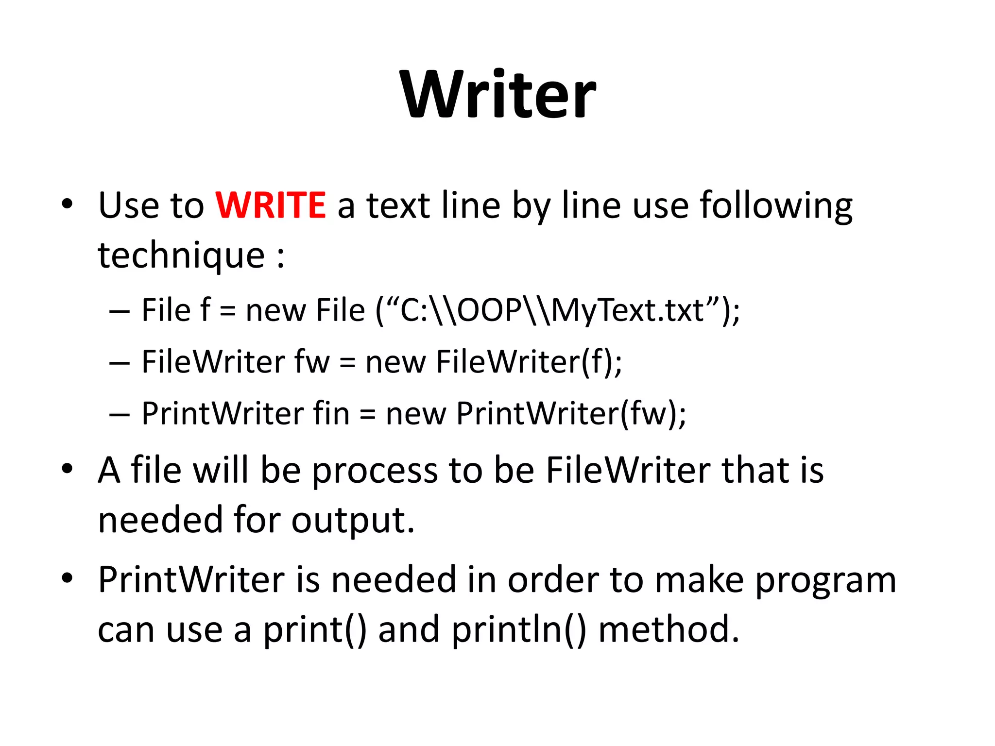Writer
• Use to WRITE a text line by line use following
technique :
– File f = new File (“C:OOPMyText.txt”);
– FileWriter fw = new FileWriter(f);
– PrintWriter fin = new PrintWriter(fw);
• A file will be process to be FileWriter that is
needed for output.
• PrintWriter is needed in order to make program
can use a print() and println() method.
 