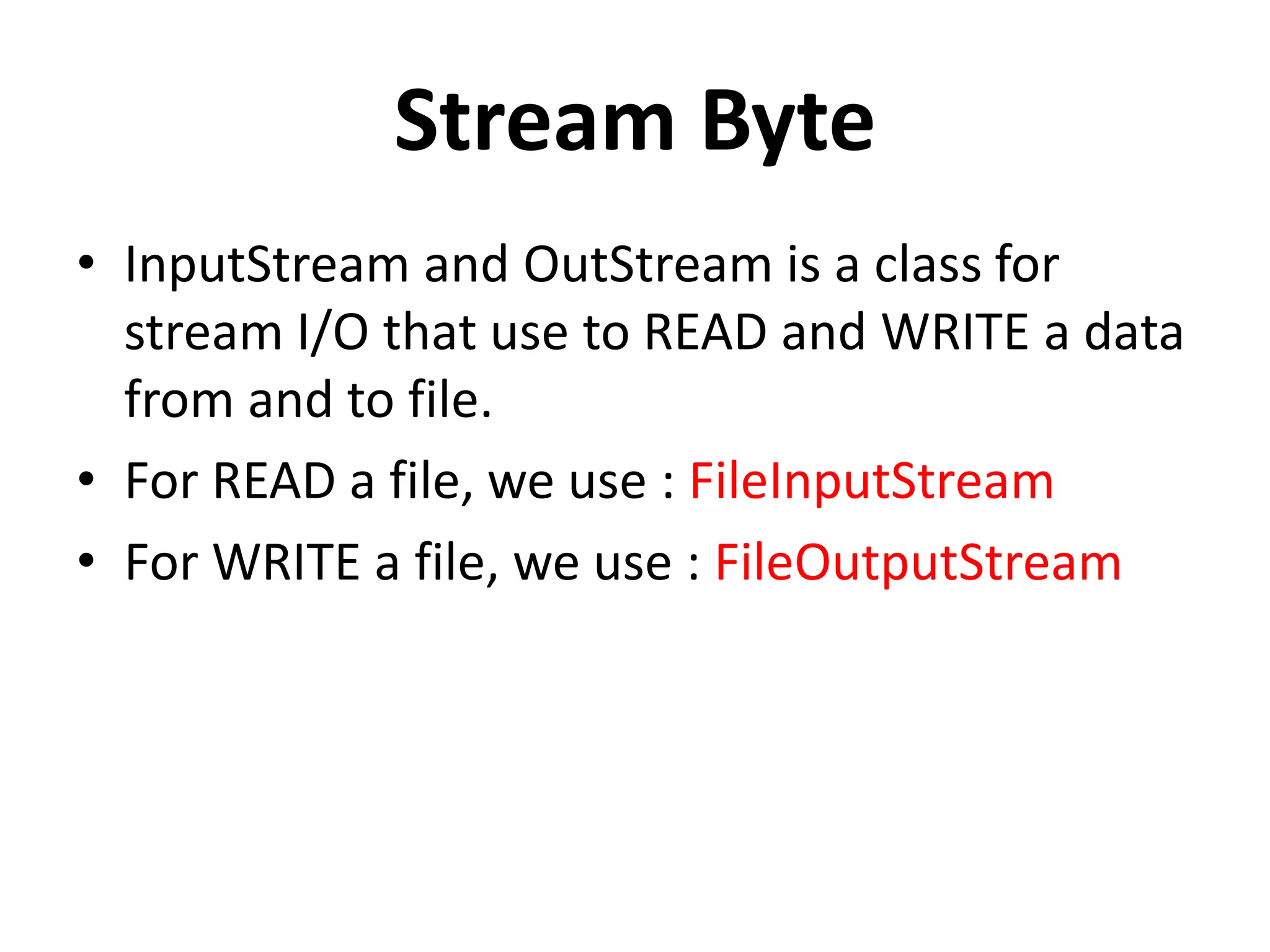 Stream Byte
• InputStream and OutStream is a class for
stream I/O that use to READ and WRITE a data
from and to file.
• For READ a file, we use : FileInputStream
• For WRITE a file, we use : FileOutputStream
 