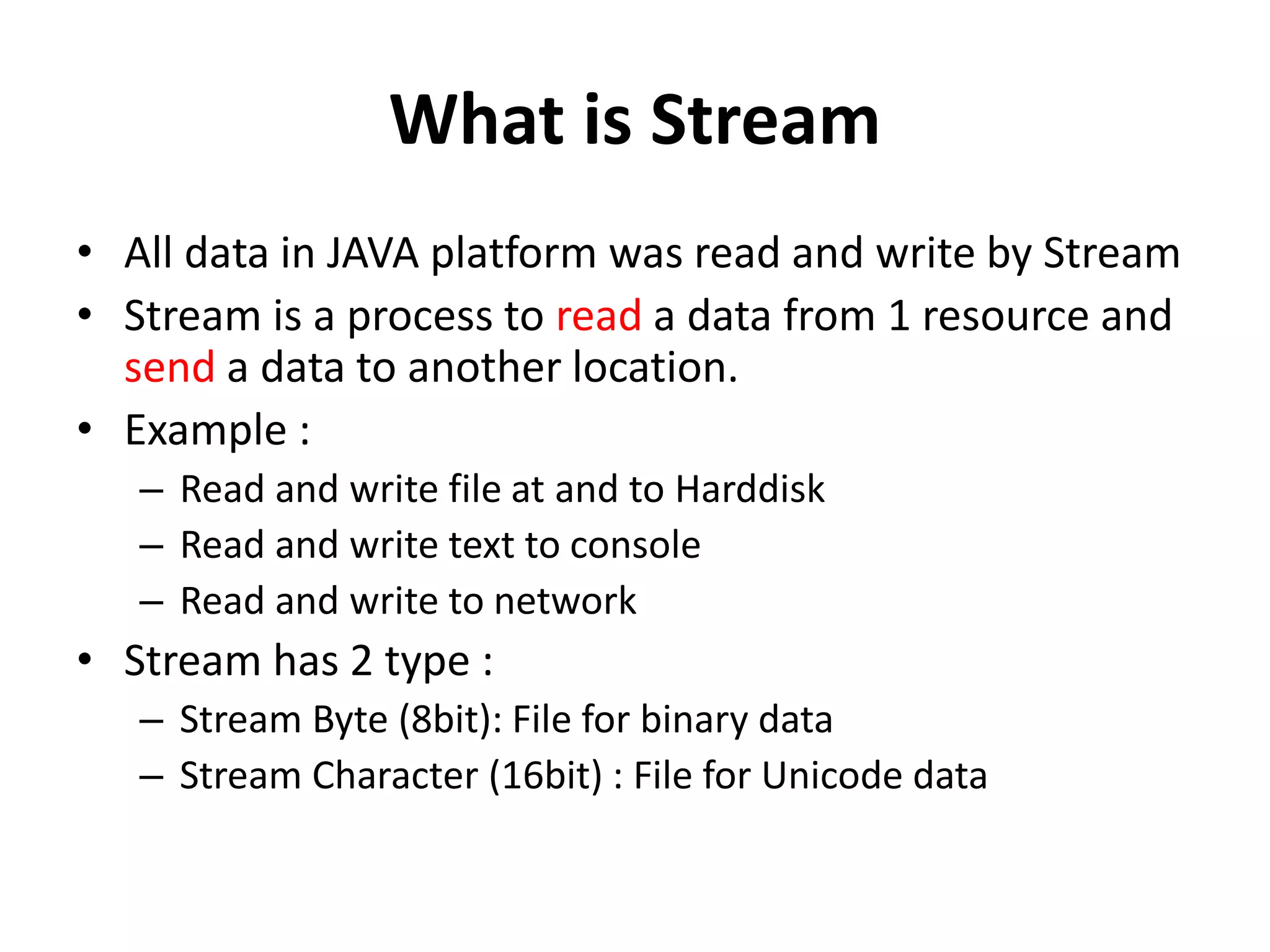 What is Stream
• All data in JAVA platform was read and write by Stream
• Stream is a process to read a data from 1 resource and
send a data to another location.
• Example :
– Read and write file at and to Harddisk
– Read and write text to console
– Read and write to network
• Stream has 2 type :
– Stream Byte (8bit): File for binary data
– Stream Character (16bit) : File for Unicode data
 