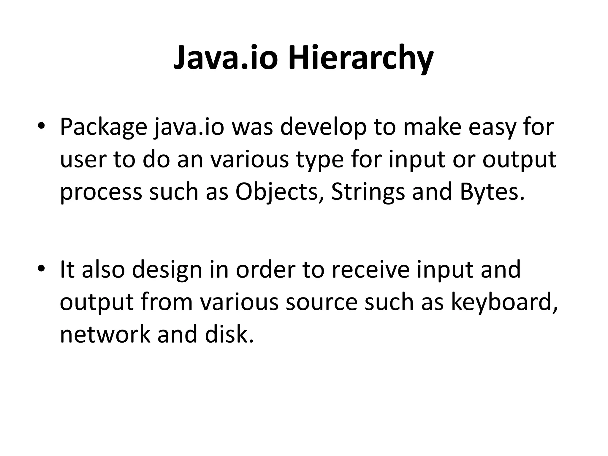 Java.io Hierarchy
• Package java.io was develop to make easy for
user to do an various type for input or output
process such as Objects, Strings and Bytes.
• It also design in order to receive input and
output from various source such as keyboard,
network and disk.
 