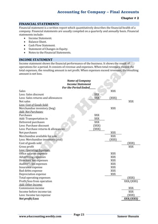 Accounting for Company – Final Accounts
Chapter # 2
Page 23
www.a4accounting.weebly.com Sameer Hussain
FINANCIAL STATEMENTS
Financial statement is a written report which quantitatively describes the financial health of a
company. Financial statements are usually compiled on a quarterly and annually basis. Financial
statements include:
 Income Statement.
 Balance Sheet.
 Cash Flow Statement.
 Statement of Changes in Equity.
 Notes to the Financial Statements.
INCOME STATEMENT
Income statement shows the financial performance of the business. It shows the result of
operations for a period. It consists of revenue and expenses. When total revenues exceed the
total expenses, the resulting amount is net profit. When expenses exceed revenues, the resulting
amount is net loss.
Name of Company
Income Statement
For the Period Ended______
Sales XXX
Less: Sales discount XXX
Less: Sales returns and allowances XXX (XXX)
Net sales XXX
Less: Cost of Goods Sold:
Merchandise inventory (beg) XXX
Add: Net Purchases:
Purchases XXX
Add: Transportation in XXX
Delivered purchases XXX
Less: Purchase discount (XXX)
Less: Purchase returns & allowances (XXX)
Net purchases XXX
Merchandise available for sale XXX
Less: Merchandise inventory (end) (XXX)
Cost of goods sold (XXX)
Gross profit XXX
Less: Operating Expenses:
Office salaries expense XXX
Advertising expenses XXX
Directors’ fee expenses XXX
Auditor’s fee expenses XXX
Insurance expense XXX
Bad debts expense XXX
Depreciation expense XXX
Total operating expenses (XXX)
Profit/loss from operation XXX/(XXX)
Add: Other Income:
Commission income XXX
Income before income tax XXX
Less: Income tax expense (XXX)
Net profit/Loss XXX/(XXX)
 