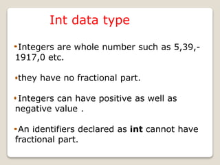 Int data type
Integers are whole number such as 5,39,-
1917,0 etc.
they have no fractional part.
Integers can have positive as well as
negative value .
An identifiers declared as int cannot have
fractional part.
 