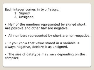Each integer comes in two flavors:
1. Signed
2. Unsigned
• Half of the numbers represented by signed short
Are positive and other half are negative.
• All numbers represented by short are non-negative.
• If you know that value stored in a variable is
always negative, declare it as unsigned.
• The size of datatype may vary depending on the
compiler.
 