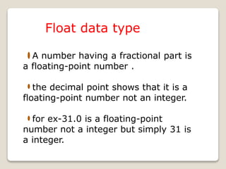 Float data type
A number having a fractional part is
a floating-point number .
the decimal point shows that it is a
floating-point number not an integer.
for ex-31.0 is a floating-point
number not a integer but simply 31 is
a integer.
 