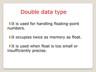 Double data type
It is used for handling floating-point
numbers.
It occupies twice as memory as float.
It is used when float is too small or
insufficiently precise.
 