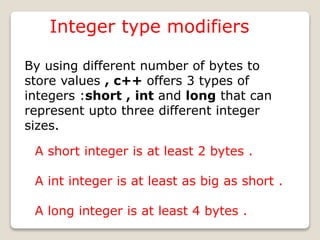 Integer type modifiers
By using different number of bytes to
store values , c++ offers 3 types of
integers :short , int and long that can
represent upto three different integer
sizes.
A short integer is at least 2 bytes .
A int integer is at least as big as short .
A long integer is at least 4 bytes .
 
