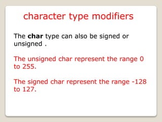 character type modifiers
The char type can also be signed or
unsigned .
The unsigned char represent the range 0
to 255.
The signed char represent the range -128
to 127.
 