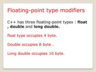 Floating-point type modifiers
C++ has three floating-point types : float
, double and long double.
float type occupies 4 byte.
Double occupies 8 byte .
Long double occupies 10 byte.
 