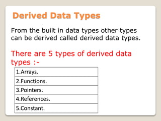 Derived Data Types
From the built in data types other types
can be derived called derived data types.
There are 5 types of derived data
types :-
1.Arrays.
2.Functions.
3.Pointers.
4.References.
5.Constant.
 