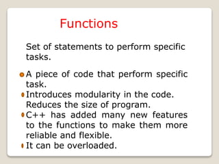 Functions
Set of statements to perform specific
tasks.
A piece of code that perform specific
task.
Introduces modularity in the code.
Reduces the size of program.
C++ has added many new features
to the functions to make them more
reliable and flexible.
It can be overloaded.
 