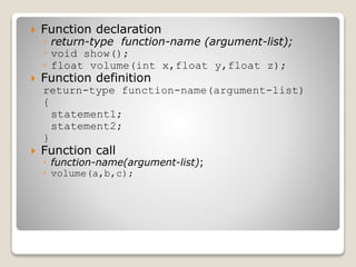  Function declaration
◦ return-type function-name (argument-list);
◦ void show();
◦ float volume(int x,float y,float z);
 Function definition
return-type function-name(argument-list)
{
statement1;
statement2;
}
 Function call
◦ function-name(argument-list);
◦ volume(a,b,c);
 