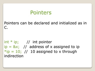 Pointers
Pointers can be declared and initialized as in
C.
int * ip; // int pointer
ip = &x; // address of x assigned to ip
*ip = 10; // 10 assigned to x through
indirection
 