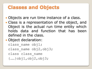 Classes and Objects
 Objects are run time instance of a class.
 Class is a representation of the object, and
Object is the actual run time entity which
holds data and function that has been
defined in the class.
 Object declaration:
class_name obj1;
class_name obj2,obj3;
class class_name
{……}obj1,obj2,obj3;
 