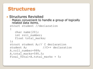 Structures
 Structures Revisited
◦ Makes convenient to handle a group of logically
related data items.
struct student //declaration
{
char name[20];
int roll_number;
float total_marks;
};
struct student A;// C declaration
student A; //C++ declaration
A.roll_number=999;
A.total_marks=595.5;
Final_Total=A.total_marks + 5;
 