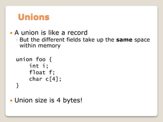 Unions
 A union is like a record
◦ But the different fields take up the same space
within memory
union foo {
int i;
float f;
char c[4];
}
 Union size is 4 bytes!
 