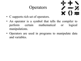 Operators
• C supports rich set of operators.
• An operator is a symbol that tells the compiler to
perform certain mathematical or logical
manipulations.
• Operators are used in programs to manipulate data
and variables.
 