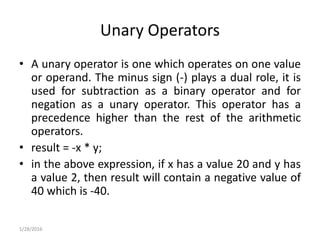 Unary Operators
• A unary operator is one which operates on one value
or operand. The minus sign (-) plays a dual role, it is
used for subtraction as a binary operator and for
negation as a unary operator. This operator has a
precedence higher than the rest of the arithmetic
operators.
• result = -x * y;
• in the above expression, if x has a value 20 and y has
a value 2, then result will contain a negative value of
40 which is -40.
1/28/2016
 