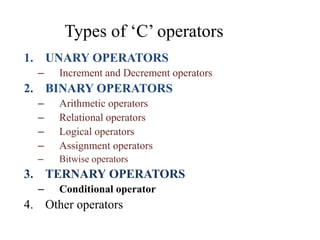 Types of ‘C’ operators
1. UNARY OPERATORS
– Increment and Decrement operators
2. BINARY OPERATORS
– Arithmetic operators
– Relational operators
– Logical operators
– Assignment operators
– Bitwise operators
3. TERNARY OPERATORS
– Conditional operator
4. Other operators
 