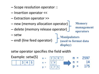 – Scope resolution operator ::
– Insertion operator <<
– Extraction operator >>
– new (memory allocation operator)
– delete (memory release operator)
– setw
– endl (line feed operator)
setw operator specifies the field width
Example: setw(5)
Memory
management
operators
Manipulators
(used to format data
display)
 