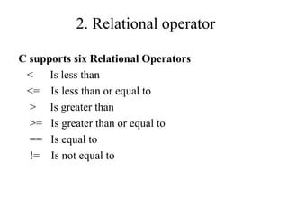 2. Relational operator
C supports six Relational Operators
< Is less than
<= Is less than or equal to
> Is greater than
>= Is greater than or equal to
== Is equal to
!= Is not equal to
 