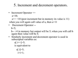 5. Increment and decrement operators.
• Increment Operator ++
a=10;
a++ =10 (post increment but in memory its value is 11)
when you will again call value of a, then a=11
• Decrement Operator --
b=5;
b-- =4 in memory but output will be 5; when you will call b
again then value will be 4.
• Similarly increment and decrement operator is used in
subscripted variables as:
a[ i++]=5;
is equivalent to
a[ i]=5;
i=i+1;
 