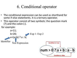 6. Conditional operator
• The conditional expression can be used as shorthand for
some if-else statements. It is a ternary operator.
• This operator consist of two symbols: the question mark
(?) and the colon (:).
for example:
a=11;
b=20;
x=(a>b) ? a : b;
Identifier
Test Expression
Exp 1: Exp 2
 