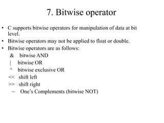 7. Bitwise operator
• C supports bitwise operators for manipulation of data at bit
level.
• Bitwise operators may not be applied to float or double.
• Bitwise operators are as follows:
& bitwise AND
| bitwise OR
^ bitwise exclusive OR
<< shift left
>> shift right
~ One’s Complements (bitwise NOT)
 