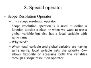 8. Special operator
• Scope Resolution Operator
– :: is a scope resolution operator
– Scope resolution operator(::) is used to define a
function outside a class or when we want to use a
global variable but also has a local variable with
same name.
– Why need?
– When local variable and global variable are having
same name, local variable gets the priority. C++
allows flexibility of accessing both the variables
through a scope resolution operator.
 