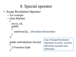 8. Special operator
• Scope Resolution Operator
– For example
– Class MyClass
{
int n1, n2;
public:
{
void func1(); //Function Declaration
}
};
public void MyClass::func1()
{
// Function Code
}
Use of Scope Resolution
Operator to write function
definition outside class
definition
 
