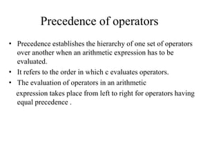 Precedence of operators
• Precedence establishes the hierarchy of one set of operators
over another when an arithmetic expression has to be
evaluated.
• It refers to the order in which c evaluates operators.
• The evaluation of operators in an arithmetic
expression takes place from left to right for operators having
equal precedence .
 
