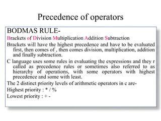 Precedence of operators
BODMAS RULE-
Brackets of Division Multiplication Addition Subtraction
Brackets will have the highest precedence and have to be evaluated
first, then comes of , then comes division, multiplication, addition
and finally subtraction.
C language uses some rules in evaluating the expressions and they r
called as precedence rules or sometimes also referred to as
hierarchy of operations, with some operators with highest
precedence and some with least.
The 2 distinct priority levels of arithmetic operators in c are-
Highest priority : * / %
Lowest priority : + -
 