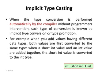 Implicit Type Casting
• When the type conversion is performed
automatically by the compiler without programmers
intervention, such type of conversion is known as
implicit type conversion or type promotion.
• For example when you add values having different
data types, both values are first converted to the
same type: when a short int value and an int value
are added together, the short int value is converted
to the int type.
1/28/2016
int + short int  int
 