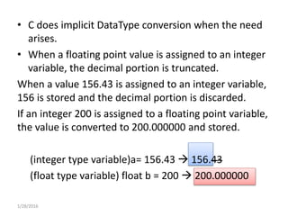 • C does implicit DataType conversion when the need
arises.
• When a floating point value is assigned to an integer
variable, the decimal portion is truncated.
When a value 156.43 is assigned to an integer variable,
156 is stored and the decimal portion is discarded.
If an integer 200 is assigned to a floating point variable,
the value is converted to 200.000000 and stored.
(integer type variable)a= 156.43  156.43
(float type variable) float b = 200  200.000000
1/28/2016
 