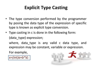 Explicit Type Casting
• The type conversion performed by the programmer
by posing the data type of the expression of specific
type is known as explicit type conversion.
• Type casting in c is done in the following form:
(data_type) expression;
where, data_type is any valid c data type, and
expression may be constant, variable or expression.
For example,
x=(int)a+b*d;
 
