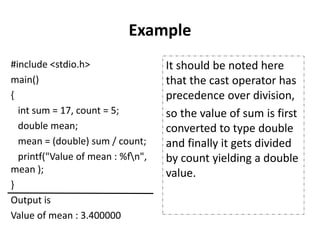Example
#include <stdio.h>
main()
{
int sum = 17, count = 5;
double mean;
mean = (double) sum / count;
printf("Value of mean : %fn",
mean );
}
Output is
Value of mean : 3.400000
It should be noted here
that the cast operator has
precedence over division,
so the value of sum is first
converted to type double
and finally it gets divided
by count yielding a double
value.
 