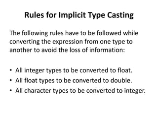 Rules for Implicit Type Casting
The following rules have to be followed while
converting the expression from one type to
another to avoid the loss of information:
• All integer types to be converted to float.
• All float types to be converted to double.
• All character types to be converted to integer.
 