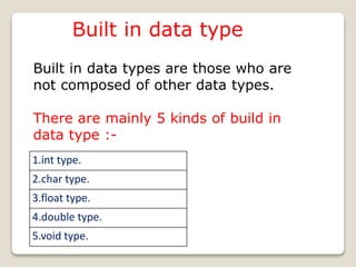 Built in data type
Built in data types are those who are
not composed of other data types.
There are mainly 5 kinds of build in
data type :-
1.int type.
2.char type.
3.float type.
4.double type.
5.void type.
 