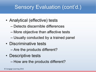 © Cengage Learning 2015
• Analytical (effective) tests
– Detects discernible differences
– More objective than affective tests
– Usually conducted by a trained panel
• Discriminative tests
– Are the products different?
• Descriptive tests
– How are the products different?
Sensory Evaluation (cont’d.)
 