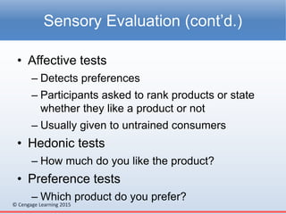 © Cengage Learning 2015
• Affective tests
– Detects preferences
– Participants asked to rank products or state
whether they like a product or not
– Usually given to untrained consumers
• Hedonic tests
– How much do you like the product?
• Preference tests
– Which product do you prefer?
Sensory Evaluation (cont’d.)
 