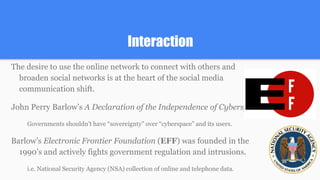 Interaction
The desire to use the online network to connect with others and
broaden social networks is at the heart of the social media
communication shift.
John Perry Barlow’s A Declaration of the Independence of Cyberspace.
Governments shouldn’t have “sovereignty” over “cyberspace” and its users.
Barlow’s Electronic Frontier Foundation (EFF) was founded in the
1990’s and actively fights government regulation and intrusions.
i.e. National Security Agency (NSA) collection of online and telephone data.
 