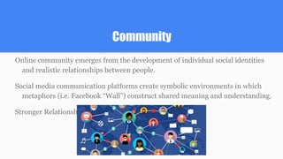 Community
Online community emerges from the development of individual social identities
and realistic relationships between people.
Social media communication platforms create symbolic environments in which
metaphors (i.e. Facebook “Wall”) construct shared meaning and understanding.
Stronger Relationships= Sharing>Disclosure
 
