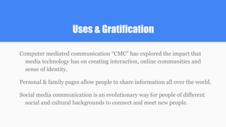 Uses & Gratification
Computer mediated communication “CMC” has explored the impact that
media technology has on creating interaction, online communities and
sense of identity.
Personal & family pages allow people to share information all over the world.
Social media communication is an evolutionary way for people of different
social and cultural backgrounds to connect and meet new people.
 