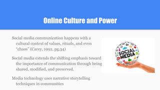 Online Culture and Power
Social media communication happens with a
cultural context of values, rituals, and even
“chaos” (Carey, 1992, pg.34)
Social media extends the shifting emphasis toward
the importance of communication through being
shared, modified, and preserved.
Media technology uses narrative storytelling
techniques in communities
 